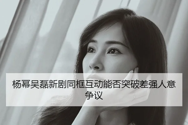 杨幂吴磊新剧同框互动能否突破差强人意争议