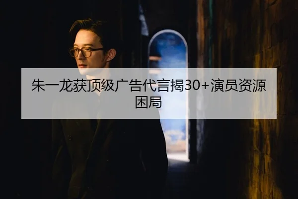 朱一龙获顶级广告代言揭30+演员资源困局