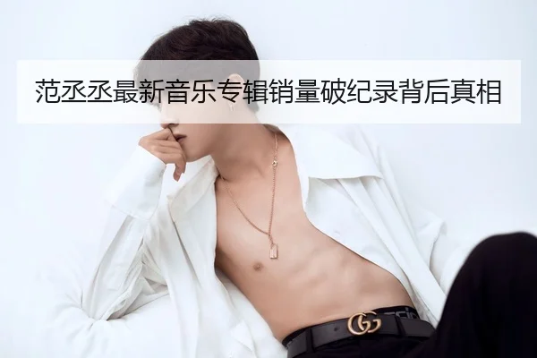 范丞丞最新音乐专辑销量破纪录背后真相