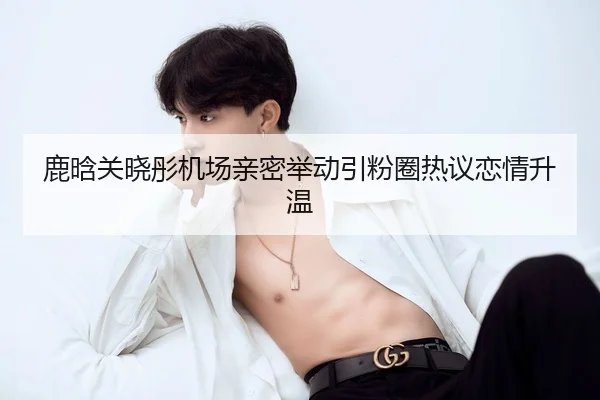 鹿晗关晓彤机场亲密举动引粉圈热议恋情升温